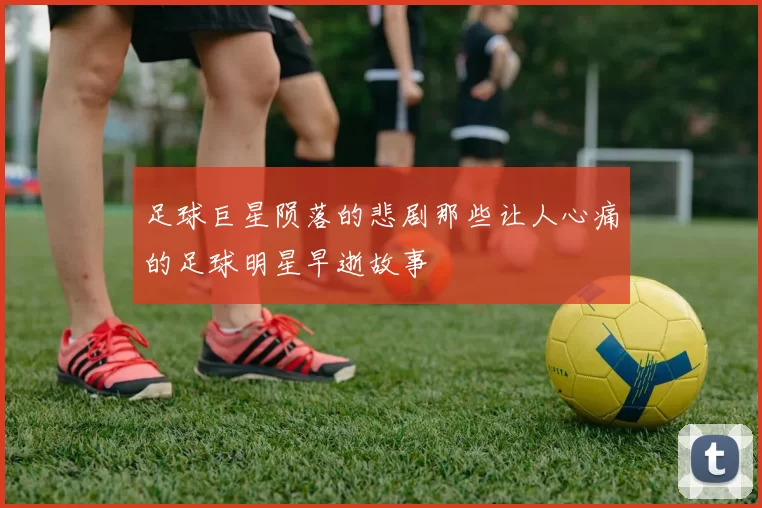 足球巨星陨落的悲剧那些让人心痛的足球明星早逝故事