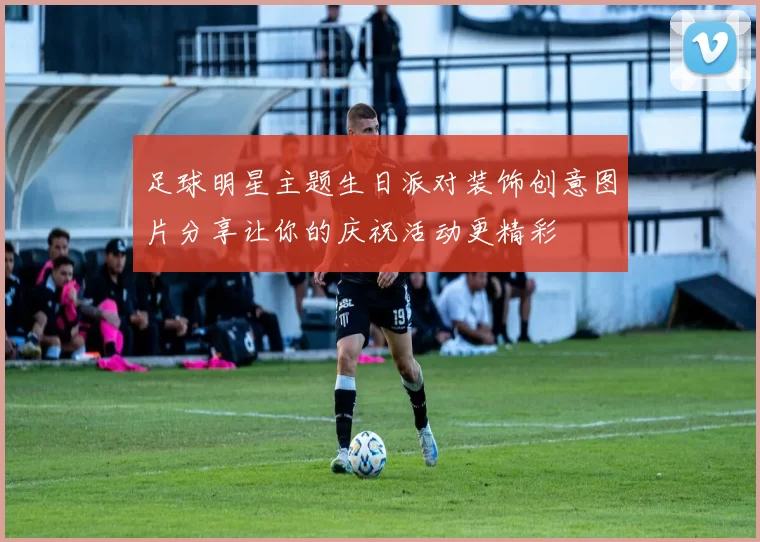 足球明星主题生日派对装饰创意图片分享让你的庆祝活动更精彩