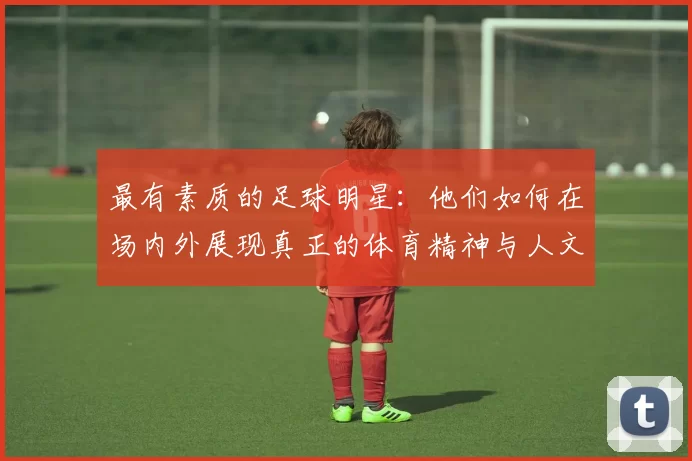 最有素质的足球明星：他们如何在场内外展现真正的体育精神与人文关怀