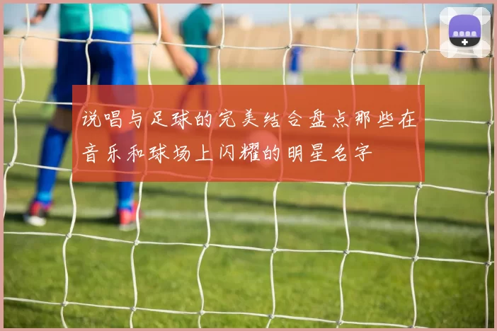 说唱与足球的完美结合盘点那些在音乐和球场上闪耀的明星名字