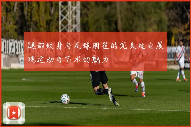 腿部纹身与足球明星的完美结合展现运动与艺术的魅力