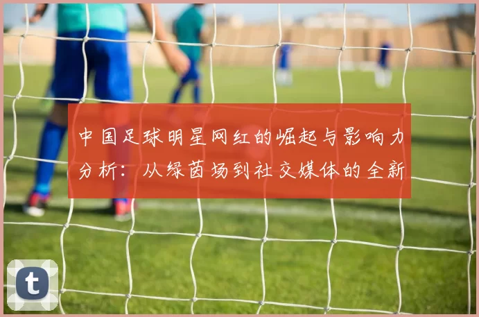 中国足球明星网红的崛起与影响力分析：从绿茵场到社交媒体的全新风潮