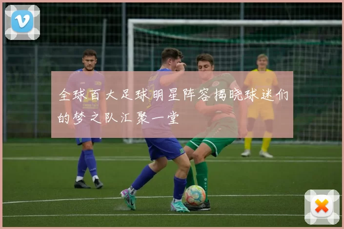 全球百大足球明星阵容揭晓球迷们的梦之队汇聚一堂