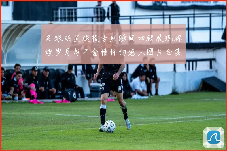 足球明星退役告别瞬间回顾展现辉煌岁月与不舍情怀的感人图片合集