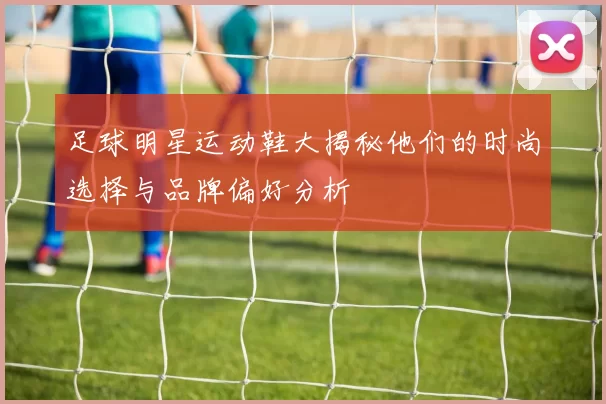 足球明星运动鞋大揭秘他们的时尚选择与品牌偏好分析