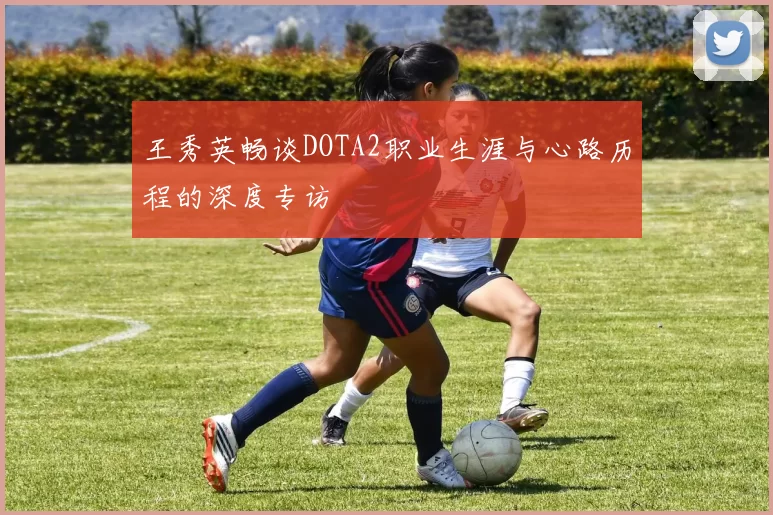 王秀英畅谈DOTA2职业生涯与心路历程的深度专访