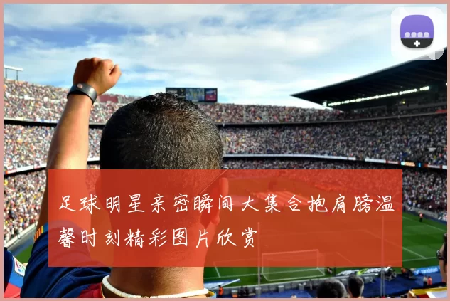 足球明星亲密瞬间大集合抱肩膀温馨时刻精彩图片欣赏