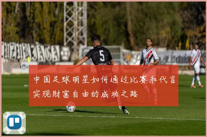 中国足球明星如何通过比赛和代言实现财富自由的成功之路