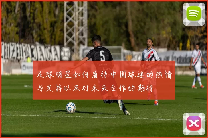 足球明星如何看待中国球迷的热情与支持以及对未来合作的期待