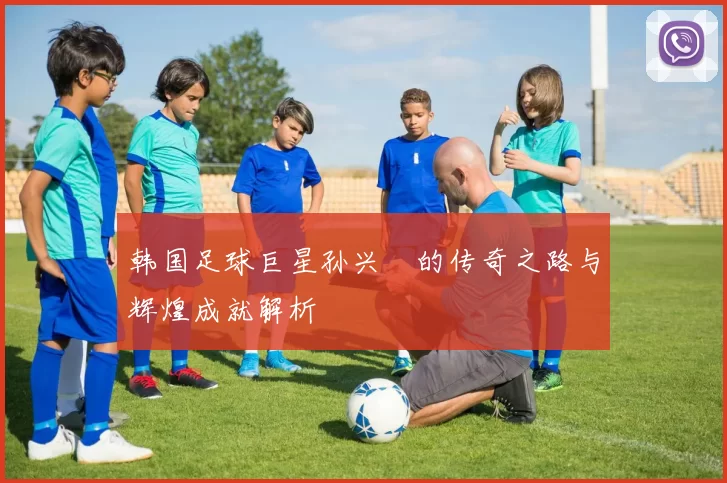 韩国足球巨星孙兴慜的传奇之路与辉煌成就解析