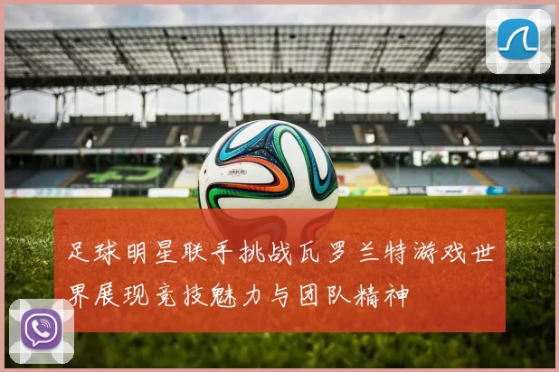 足球明星联手挑战瓦罗兰特游戏世界展现竞技魅力与团队精神