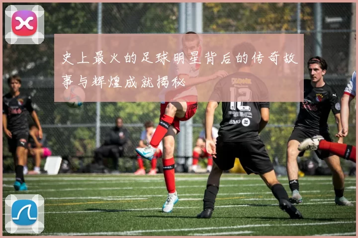 史上最火的足球明星背后的传奇故事与辉煌成就揭秘