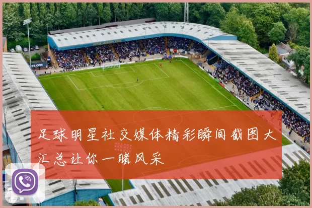 足球明星社交媒体精彩瞬间截图大汇总让你一睹风采