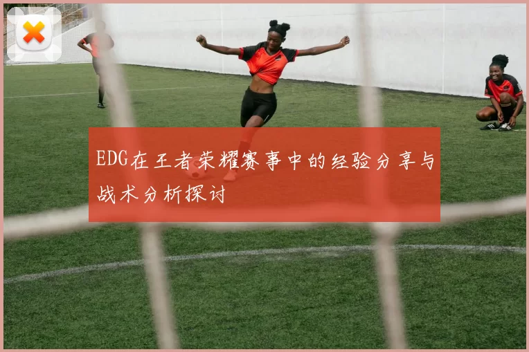EDG在王者荣耀赛事中的经验分享与战术分析探讨