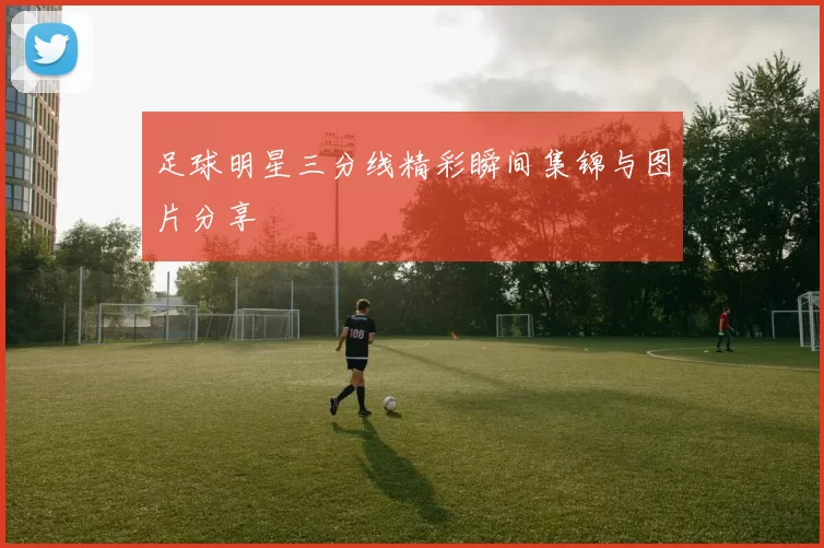 足球明星三分线精彩瞬间集锦与图片分享