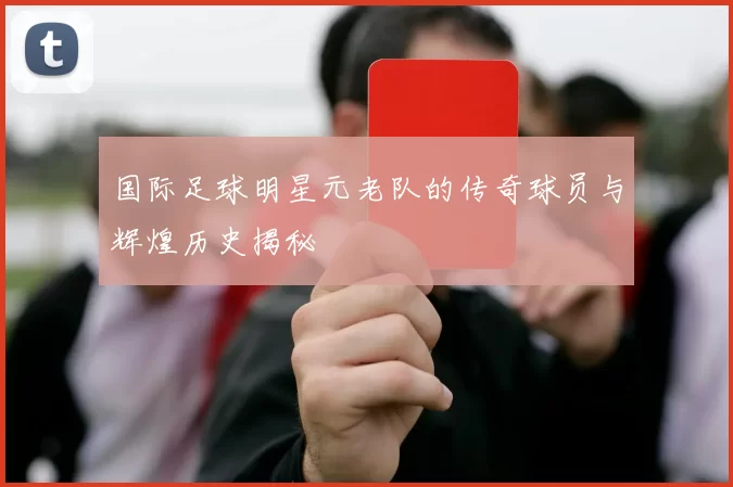 国际足球明星元老队的传奇球员与辉煌历史揭秘