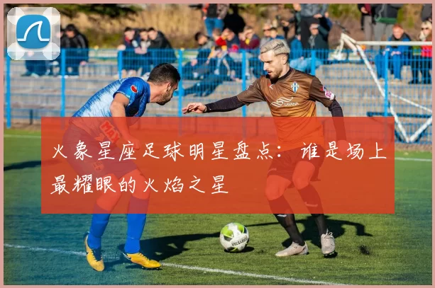 火象星座足球明星盘点：谁是场上最耀眼的火焰之星