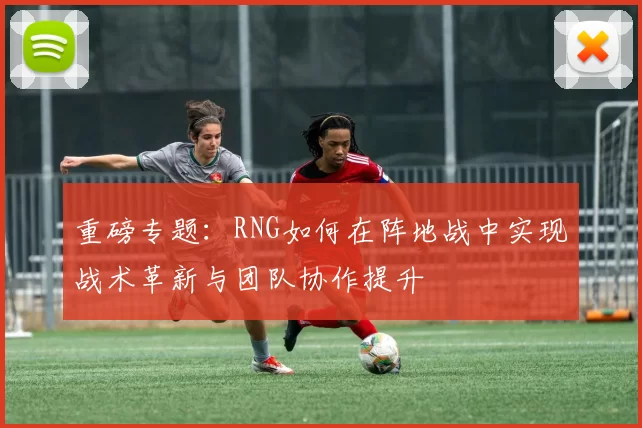 重磅专题：RNG如何在阵地战中实现战术革新与团队协作提升