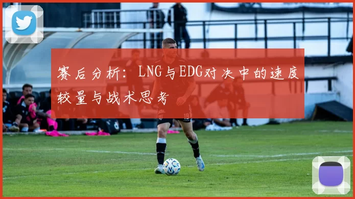 赛后分析：LNG与EDG对决中的速度较量与战术思考
