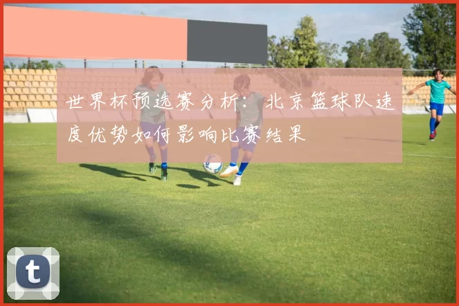 世界杯预选赛分析：北京篮球队速度优势如何影响比赛结果