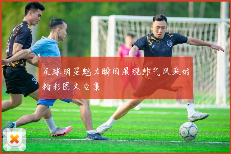 足球明星魅力瞬间展现帅气风采的精彩图文合集