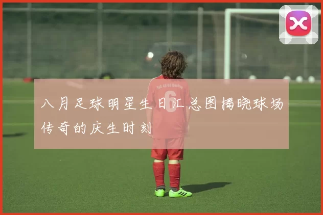 八月足球明星生日汇总图揭晓球场传奇的庆生时刻