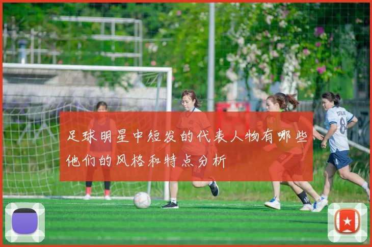 足球明星中短发的代表人物有哪些他们的风格和特点分析