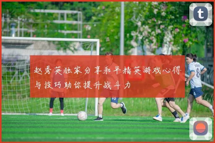 赵秀英独家分享和平精英游戏心得与技巧助你提升战斗力