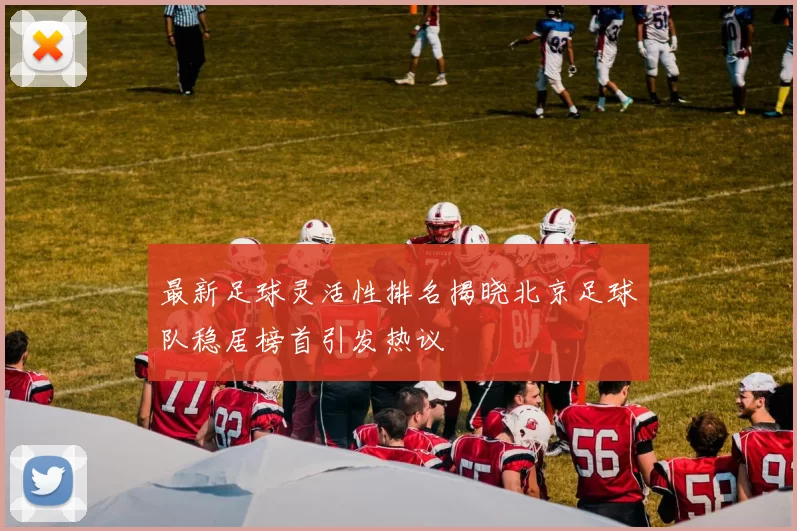 最新足球灵活性排名揭晓北京足球队稳居榜首引发热议
