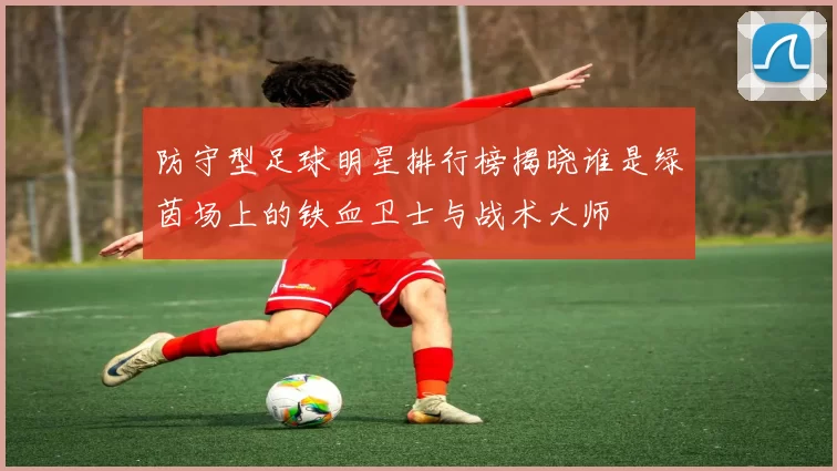 防守型足球明星排行榜揭晓谁是绿茵场上的铁血卫士与战术大师