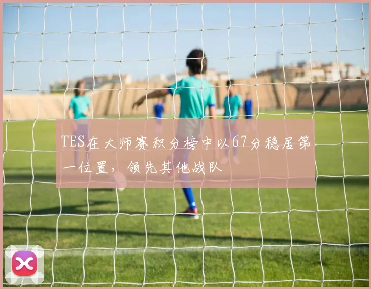 TES在大师赛积分榜中以67分稳居第一位置，领先其他战队