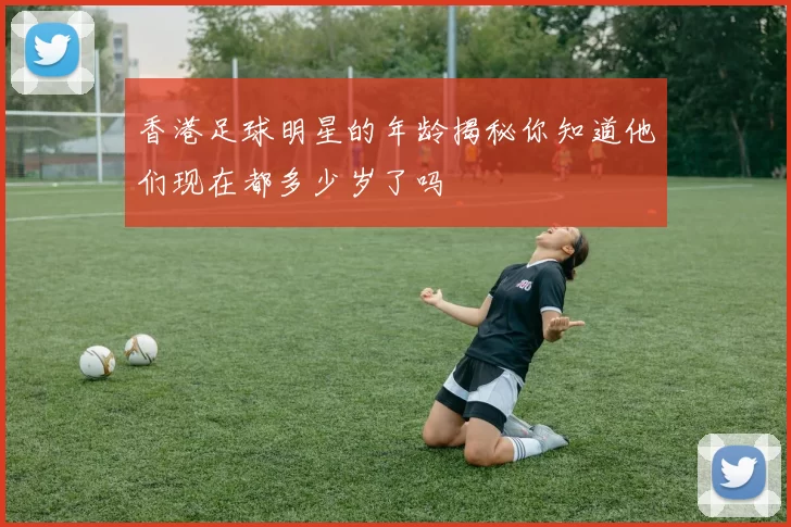 香港足球明星的年龄揭秘你知道他们现在都多少岁了吗
