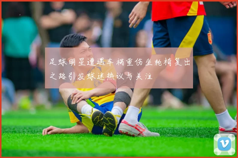 足球明星遭遇车祸重伤坐轮椅复出之路引发球迷热议与关注