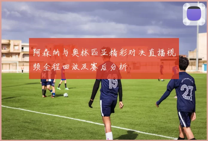 阿森纳与奥林匹亚精彩对决直播视频全程回放及赛后分析