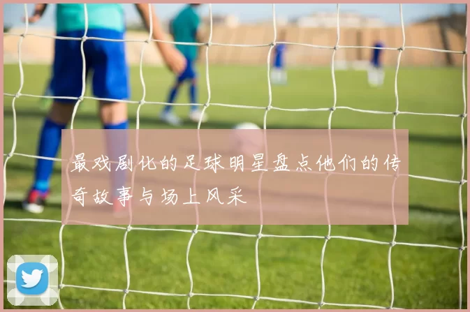 最戏剧化的足球明星盘点他们的传奇故事与场上风采