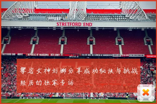 攀岩女神刘娜分享成功秘诀与挑战经历的独家专访