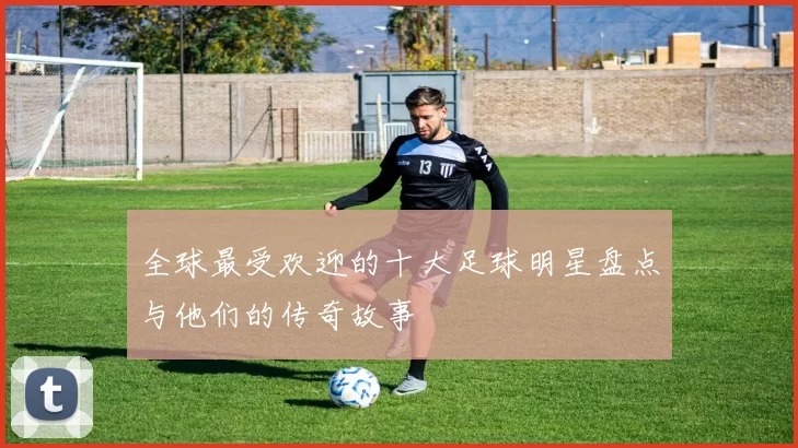 全球最受欢迎的十大足球明星盘点与他们的传奇故事