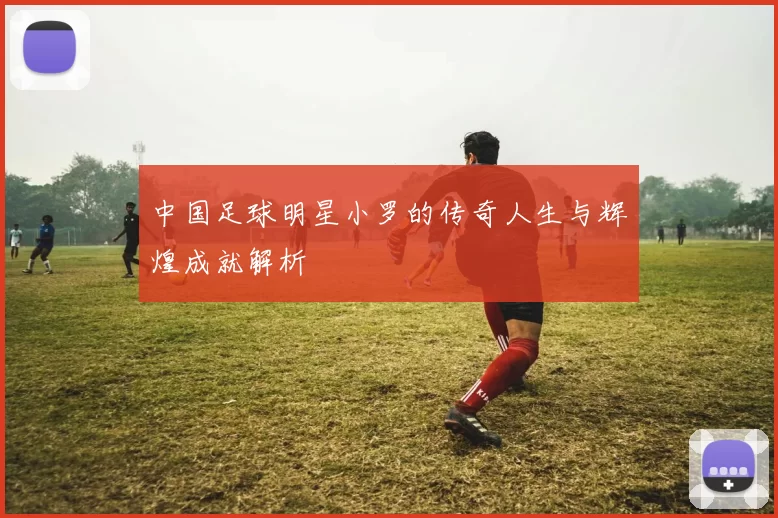 中国足球明星小罗的传奇人生与辉煌成就解析