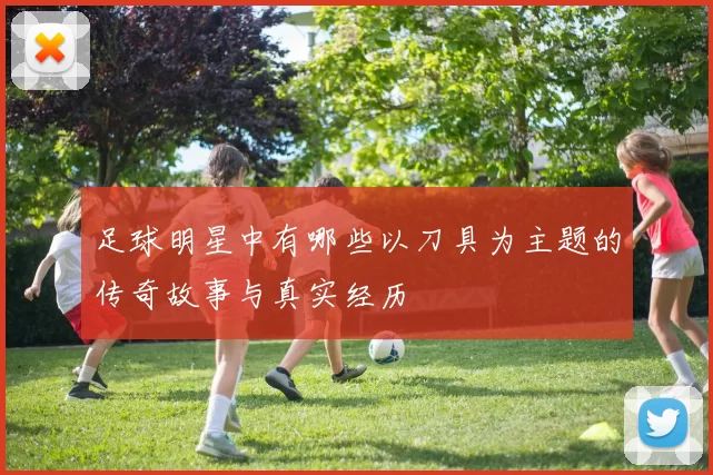 足球明星中有哪些以刀具为主题的传奇故事与真实经历