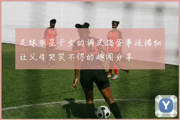 足球明星子女的调皮捣蛋事迹揭秘让父母哭笑不得的趣闻分享