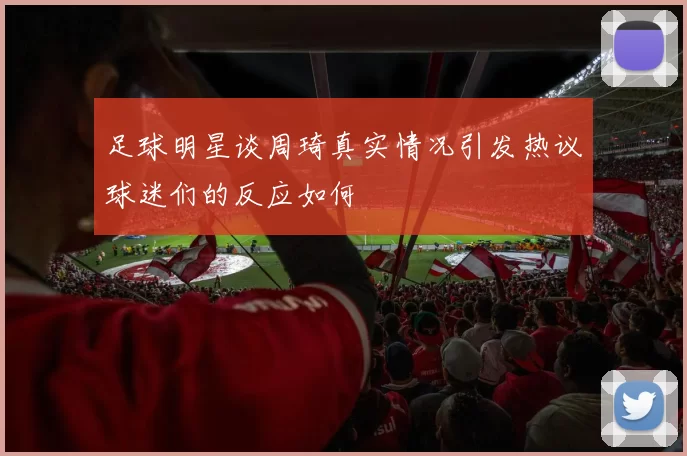 足球明星谈周琦真实情况引发热议球迷们的反应如何