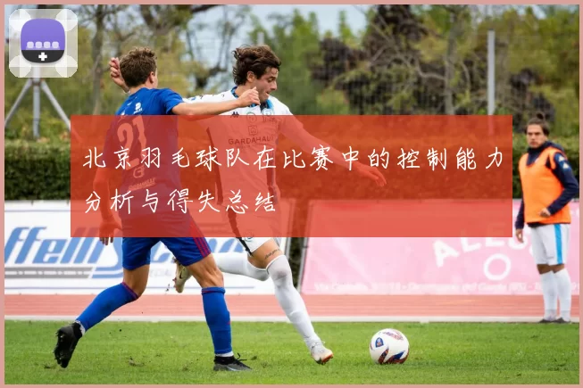 北京羽毛球队在比赛中的控制能力分析与得失总结