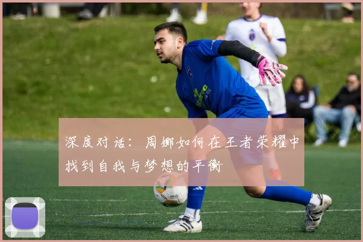 深度对话：周娜如何在王者荣耀中找到自我与梦想的平衡