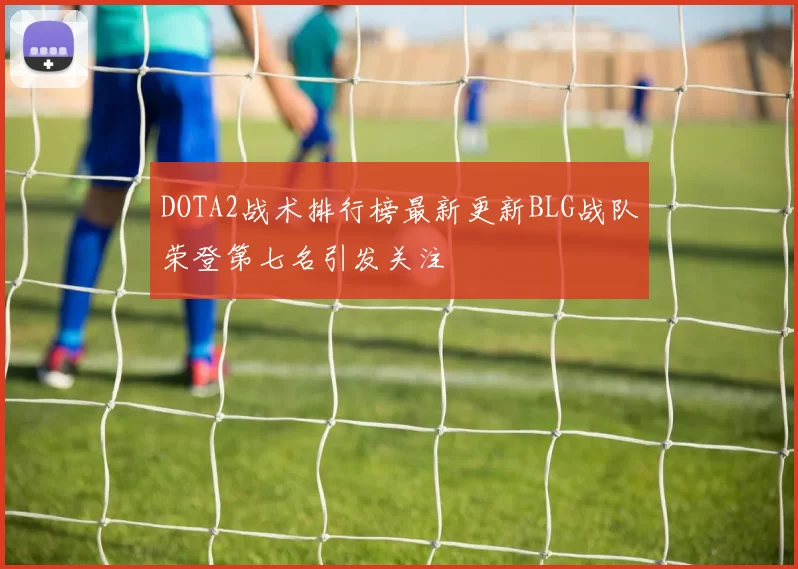 DOTA2战术排行榜最新更新BLG战队荣登第七名引发关注