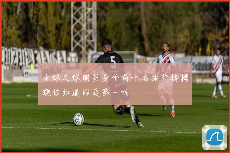 全球足球明星身价前十名排行榜揭晓你知道谁是第一吗