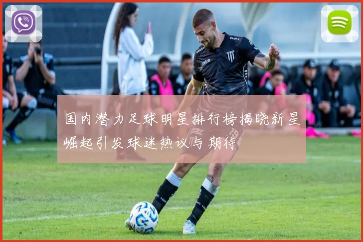 国内潜力足球明星排行榜揭晓新星崛起引发球迷热议与期待