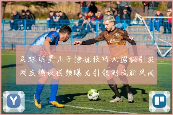足球明星儿子撩妹技巧大揭秘引发网友热议视频曝光引领潮流新风尚