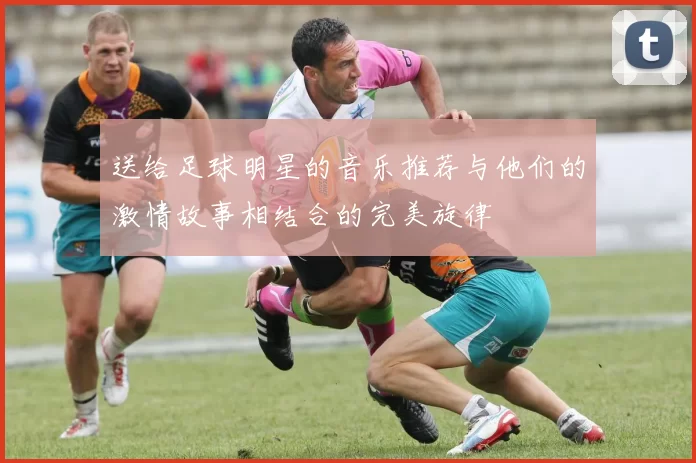送给足球明星的音乐推荐与他们的激情故事相结合的完美旋律