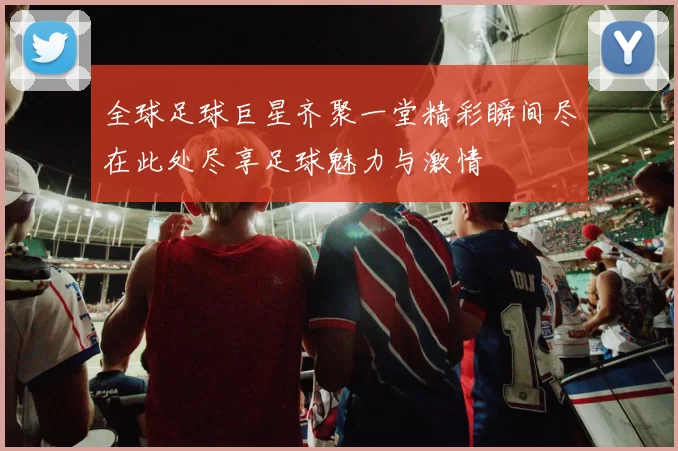 全球足球巨星齐聚一堂精彩瞬间尽在此处尽享足球魅力与激情