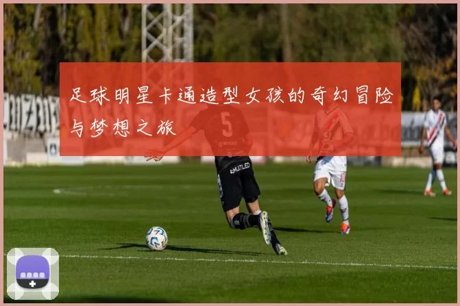足球明星卡通造型女孩的奇幻冒险与梦想之旅